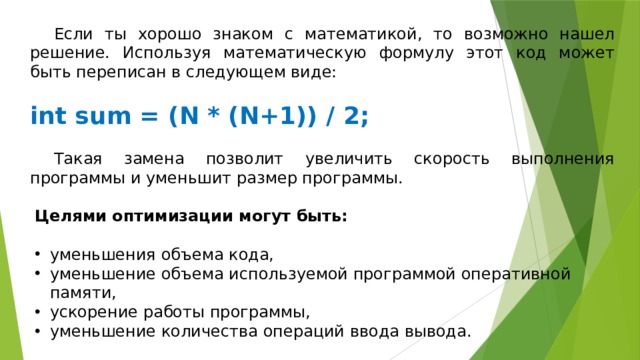  Если ты хорошо знаком с математикой, то возможно нашел решение. Используя математическую формулу этот код может быть переписан в следующем виде:   int sum = (N * (N+1)) / 2;  Такая замена позволит увеличить скорость выполнения программы и уменьшит размер программы. Целями оптимизации могут быть: уменьшения объема кода, уменьшение объема используемой программой оперативной памяти, ускорение работы программы, уменьшение количества операций ввода вывода. 