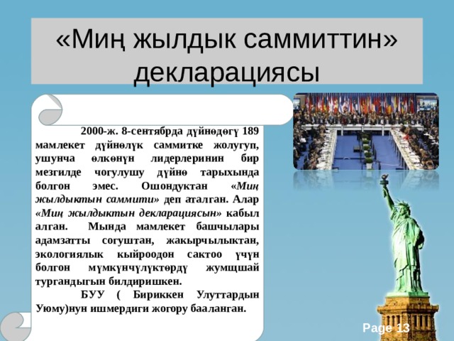 «Миң жылдык саммиттин»  декларациясы 2  2000-ж. 8-сентябрда дүйнөдөгү 189 мамлекет дүйнөлүк саммитке жолугуп, ушунча өлкөнүн лидерлеринин бир мезгилде чогулушу дүйнө тарыхында болгон эмес. Ошондуктан « Миң жылдыктын саммити» деп аталган. Алар «Миң жылдыктын декларациясын» кабыл алган. Мында мамлекет башчылары адамзатты согуштан, жакырчылыктан, экологиялык кыйроодон сактоо үчүн болгон мүмкүнчүлүктөрдү жумщшай тургандыгын билдиришкен.  БУУ ( Бириккен Улуттардын Уюму)нун ишмердиги жогору бааланган. 