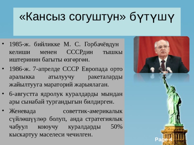 «Кансыз согуштун» бүтүшү 1985-ж. бийликке М. С. Горбачёвдун келиши менен СССРдин тышкы иштеринин багыты өзгөргөн. 1986-ж. 7-апрелде СССР Европада орто аралыкка атылуучу ракеталарды жайылтууга мараторий жарыялаган. 6-августта ядролук куралдарды мындан ары сынабай тургандыгын билдирген. Женевада советтик-америкалык сүйлөшүүлөр болуп, анда стратегиялык чабуул коюучу куралдарды 50% кыскартуу маселеси чечилген. 
