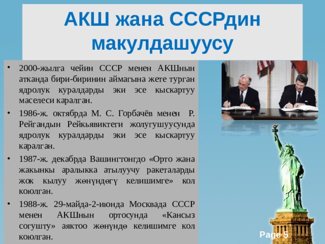 АКШ жана СССРдин макулдашуусу 2000-жылга чейин СССР менен АКШнын атканда бири-биринин аймагына жете турган ядролук куралдарды эки эсе кыскартуу маселеси каралган. 1986-ж. октябрда М. С. Горбачёв менен Р. Рейгандын Рейкьявиктеги жолугушуусунда ядролук куралдарды эки эсе кыскартуу каралган. 1987-ж. декабрда Вашингтонгдо «Орто жана жакынкы аралыкка атылуучу ракеталарды жок кылуу жөнүндөгү келишимге» кол коюлган. 1988-ж. 29-майда-2-июнда Москвада СССР менен АКШнын ортосунда «Кансыз согушту» аяктоо жөнүндө келишимге кол коюлган. 