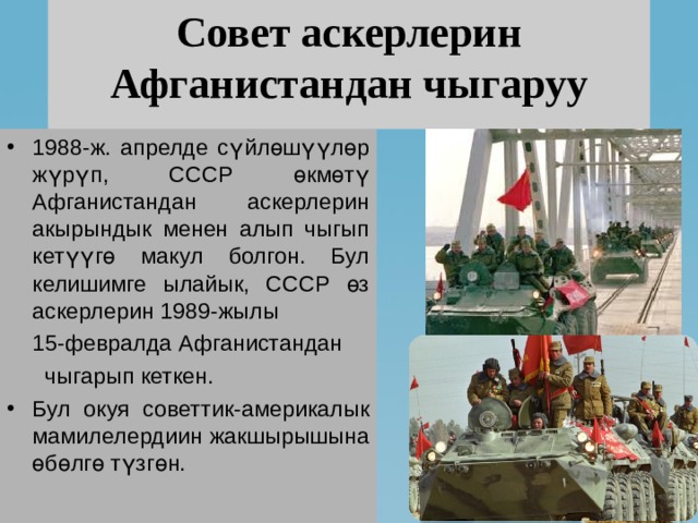 Совет аскерлерин Афганистандан чыгаруу 1988-ж. апрелде сүйлөшүүлөр жүрүп, СССР өкмөтү Афганистандан аскерлерин акырындык менен алып чыгып кетүүгө макул болгон. Бул келишимге ылайык, СССР өз аскерлерин 1989-жылы  15-февралда Афганистандан  чыгарып кеткен. Бул окуя советтик-америкалык мамилелердиин жакшырышына өбөлгө түзгөн. 