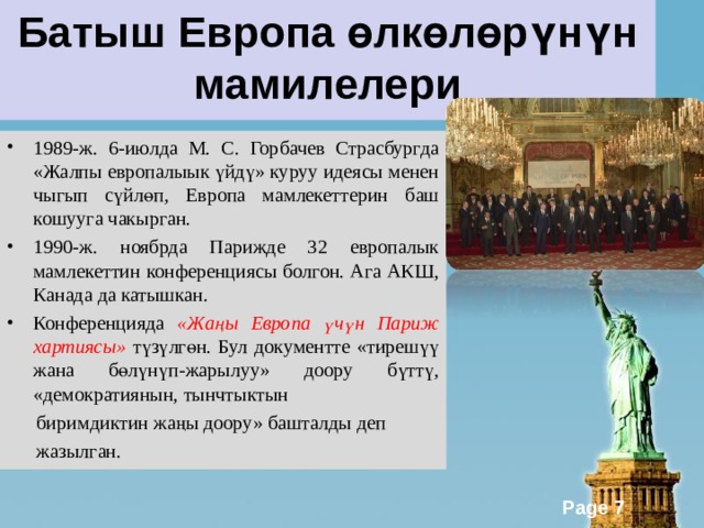 Батыш Европа өлкөлөрүнүн мамилелери 1989-ж. 6-июлда М. С. Горбачев Страсбургда «Жалпы европалыык үйдү» куруу идеясы менен чыгып сүйлөп, Европа мамлекеттерин баш кошууга чакырган. 1990-ж. ноябрда Парижде 32 европалык мамлекеттин конференциясы болгон. Ага АКШ, Канада да катышкан. Конференцияда «Жаңы Европа үчүн Париж хартиясы» түзүлгөн. Бул документте «тирешүү жана бөлүнүп-жарылуу» доору бүттү, «демократиянын, тынчтыктын  биримдиктин жаңы доору» башталды деп  жазылган. 