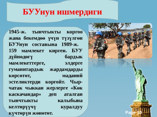 БУУнун ишмердиги 1945-ж. тынчтыкты коргоо жана бекемдөө үчүн түзүлгөн БУУнун составына 1989-ж. 159 мамлекет кирген. БУУ дүйнөдөгү бардык мамлекеттерге, элдерге гуманитардык жардамдарды көрсөтөт, маданий эстеликтерди коргойт. Чыр-чатак чыккан жерлерге «Көк каскачандар» деп аталган тынчтыкты калыбына келтирүүчү куралдуу күчтөрүн жөнөтөт. 