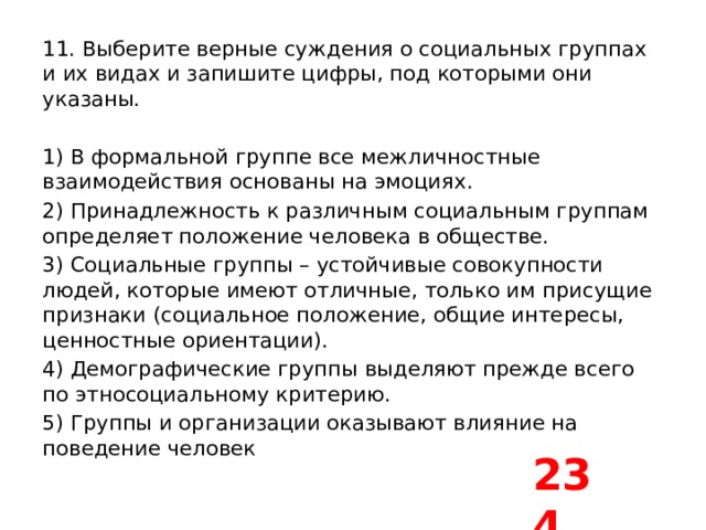 11. Выберите верные суждения о социальных группах и их видах и запишите цифры, под которыми они указаны.   1) В формальной группе все межличностные взаимодействия основаны на эмоциях. 2) Принадлежность к различным социальным группам определяет положение человека в обществе. 3) Социальные группы – устойчивые совокупности людей, которые имеют отличные, только им присущие признаки (социальное положение, общие интересы, ценностные ориентации). 4) Демографические группы выделяют прежде всего по этносоциальному критерию. 5) Группы и организации оказывают влияние на поведение человек 234 