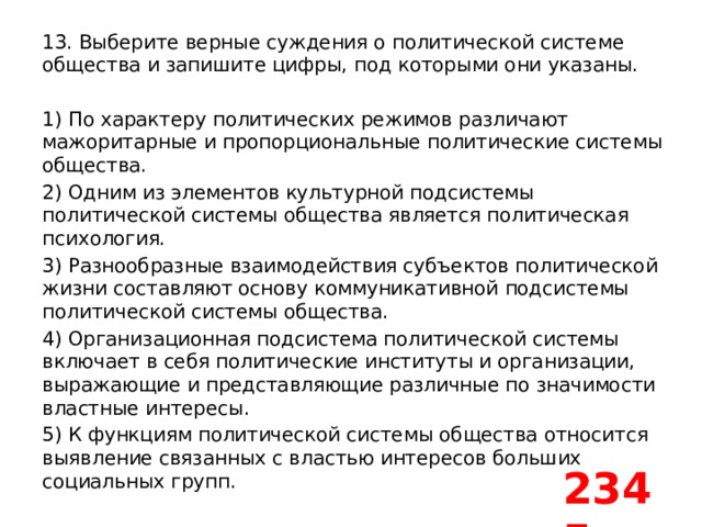 13. Выберите верные суждения о политической системе общества и запишите цифры, под которыми они указаны.   1) По характеру политических режимов различают мажоритарные и пропорциональные политические системы общества. 2) Одним из элементов культурной подсистемы политической системы общества является политическая психология. 3) Разнообразные взаимодействия субъектов политической жизни составляют основу коммуникативной подсистемы политической системы общества. 4) Организационная подсистема политической системы включает в себя политические институты и организации, выражающие и представляющие различные по значимости властные интересы. 5) К функциям политической системы общества относится выявление связанных с властью интересов больших социальных групп. 2345 