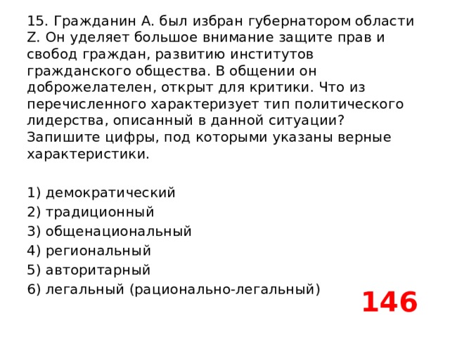 15. Гражданин А. был избран губернатором области Z. Он уделяет большое внимание защите прав и свобод граждан, развитию институтов гражданского общества. В общении он доброжелателен, открыт для критики. Что из перечисленного характеризует тип политического лидерства, описанный в данной ситуации? Запишите цифры, под которыми указаны верные характеристики.   1) демократический 2) традиционный 3) общенациональный 4) региональный 5) авторитарный 6) легальный (рационально-легальный) 146 