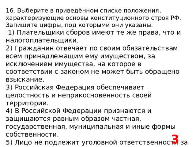 16. Выберите в приведённом списке положения, характеризующие основы конституционного строя РФ. Запишите цифры, под которыми они указаны.   1) Плательщики сборов имеют те же права, что и налогоплательщики. 2) Гражданин отвечает по своим обязательствам всем принадлежащим ему имуществом, за исключением имущества, на которое в соответствии с законом не может быть обращено взыскание. 3) Российская Федерация обеспечивает целостность и неприкосновенность своей территории. 4) В Российской Федерации признаются и защищаются равным образом частная, государственная, муниципальная и иные формы собственности. 5) Лицо не подлежит уголовной ответственности за преступление, если оно добровольно и окончательно отказалось от доведения этого преступления до конца. 34 