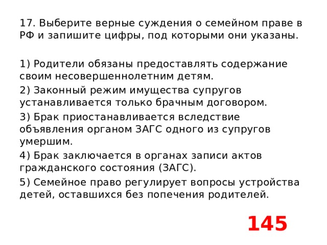17. Выберите верные суждения о семейном праве в РФ и запишите цифры, под которыми они указаны.   1) Родители обязаны предоставлять содержание своим несовершеннолетним детям. 2) Законный режим имущества супругов устанавливается только брачным договором. 3) Брак приостанавливается вследствие объявления органом ЗАГС одного из супругов умершим. 4) Брак заключается в органах записи актов гражданского состояния (ЗАГС). 5) Семейное право регулирует вопросы устройства детей, оставшихся без попечения родителей. 145 