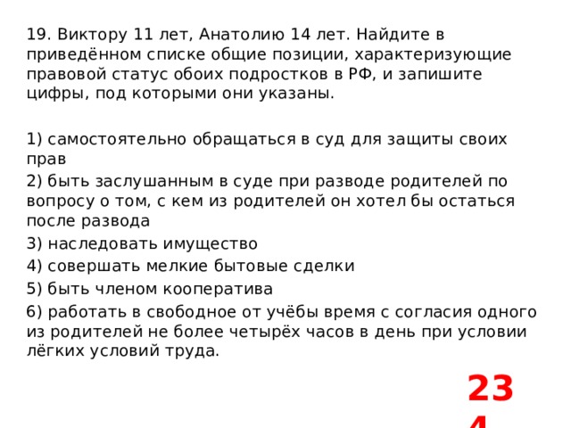 19. Виктору 11 лет, Анатолию 14 лет. Найдите в приведённом списке общие позиции, характеризующие правовой статус обоих подростков в РФ, и запишите цифры, под которыми они указаны.   1) самостоятельно обращаться в суд для защиты своих прав 2) быть заслушанным в суде при разводе родителей по вопросу о том, с кем из родителей он хотел бы остаться после развода 3) наследовать имущество 4) совершать мелкие бытовые сделки 5) быть членом кооператива 6) работать в свободное от учёбы время с согласия одного из родителей не более четырёх часов в день при условии лёгких условий труда. 234 