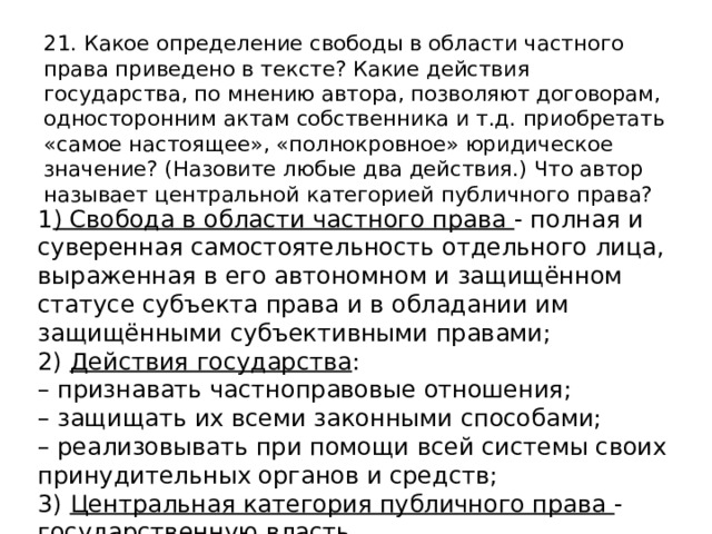 21. Какое определение свободы в области частного права приведено в тексте? Какие действия государства, по мнению автора, позволяют договорам, односторонним актам собственника и т.д. приобретать «самое настоящее», «полнокровное» юридическое значение? (Назовите любые два действия.) Что автор называет центральной категорией публичного права? 1 ) Свобода в области частного права - полная и суверенная самостоятельность отдельного лица, выраженная в его автономном и защищённом статусе субъекта права и в обладании им защищёнными субъективными правами; 2) Действия государства : – признавать частноправовые отношения; – защищать их всеми законными способами; – реализовывать при помощи всей системы своих принудительных органов и средств; 3) Центральная категория публичного права - государственную власть. 