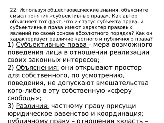 22. Используя обществоведческие знания, объясните смысл понятия «субъективные права». Как автор объясняет тот факт, что и статус субъекта права, и субъективные права имеют характер правовых явлений по своей основе абсолютного порядка? Как он характеризует различие частного и публичного права? 1) Субъективные права - мера возможного поведения лица в отношении реализации своих законных интересов; 2) Объяснения: они открывают простор для собственного, по усмотрению, поведения, не допускают вмешательства кого-либо в эту собственную «сферу свободы»; 3) Различия: частному праву присущи юридическое равенство и координация; публичному праву – отношения «власть – подчинение», субординация). 