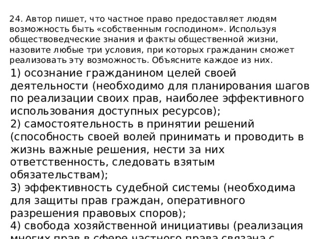 24. Автор пишет, что частное право предоставляет людям возможность быть «собственным господином». Используя обществоведческие знания и факты общественной жизни, назовите любые три условия, при которых гражданин сможет реализовать эту возможность. Объясните каждое из них. 1) осознание гражданином целей своей деятельности (необходимо для планирования шагов по реализации своих прав, наиболее эффективного использования доступных ресурсов); 2) самостоятельность в принятии решений (способность своей волей принимать и проводить в жизнь важные решения, нести за них ответственность, следовать взятым обязательствам); 3) эффективность судебной системы (необходима для защиты прав граждан, оперативного разрешения правовых споров); 4) свобода хозяйственной инициативы (реализация многих прав в сфере частного права связана с участием гражданина в экономической жизни); 5) высший уровень правосознания общества (минимизирует количество правонарушений). 