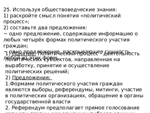 25. Используя обществоведческие знания: 1) раскройте смысл понятия «политический процесс»; 2) составьте два предложения: − одно предложение, содержащее информацию о любых четырёх формах политического участия граждан; − одно предложение, раскрывающее сущность любой из этих форм. 1) Понятие: Политический процесс - деятельность политических субъектов, направленная на выработку, принятие и осуществление политических решений; 2) Предложения: 1.Формами политического участия граждан являются выборы, референдумы, митинги, участие в политических организациях, обращение в органы государственной власти 2. Референдум предполагает прямое голосование граждан страны для решения наиболее важных вопросов. 