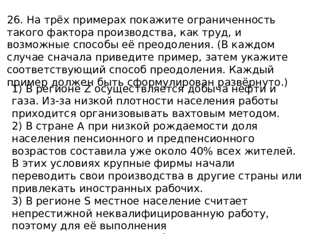 26. На трёх примерах покажите ограниченность такого фактора производства, как труд, и возможные способы её преодоления. (В каждом случае сначала приведите пример, затем укажите соответствующий способ преодоления. Каждый пример должен быть сформулирован развёрнуто.) 1) В регионе Z осуществляется добыча нефти и газа. Из-за низкой плотности населения работы приходится организовывать вахтовым методом. 2) В стране A при низкой рождаемости доля населения пенсионного и предпенсионного возрастов составила уже около 40% всех жителей. В этих условиях крупные фирмы начали переводить свои производства в другие страны или привлекать иностранных рабочих. 3) В регионе S местное население считает непрестижной неквалифицированную работу, поэтому для её выполнения приходится привлекать работников из других регионов. 
