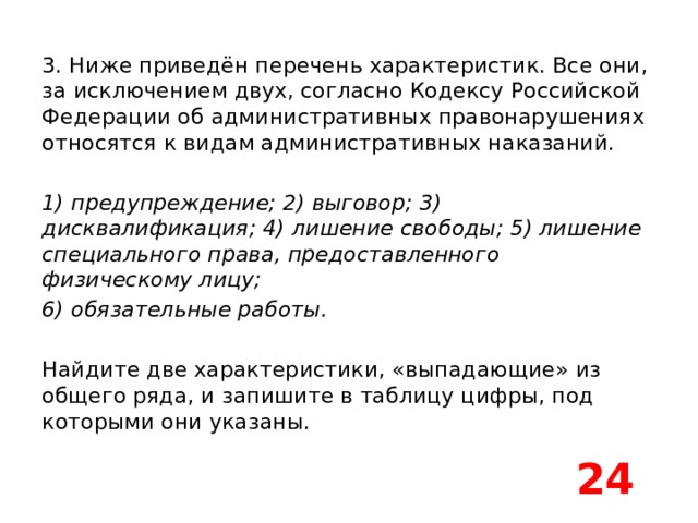 3. Ниже приведён перечень характеристик. Все они, за исключением двух, согласно Кодексу Российской Федерации об административных правонарушениях относятся к видам административных наказаний.   1) предупреждение; 2) выговор; 3) дисквалификация; 4) лишение свободы; 5) лишение специального права, предоставленного физическому лицу; 6) обязательные работы.   Найдите две характеристики, «выпадающие» из общего ряда, и запишите в таблицу цифры, под которыми они указаны. 24 