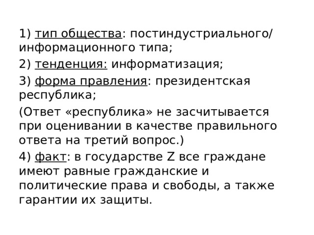 1) тип общества : постиндустриального/ информационного типа; 2) тенденция: информатизация; 3) форма правления : президентская республика; (Ответ «республика» не засчитывается при оценивании в качестве правильного ответа на третий вопрос.) 4) факт : в государстве Z все граждане имеют равные гражданские и политические права и свободы, а также гарантии их защиты. 