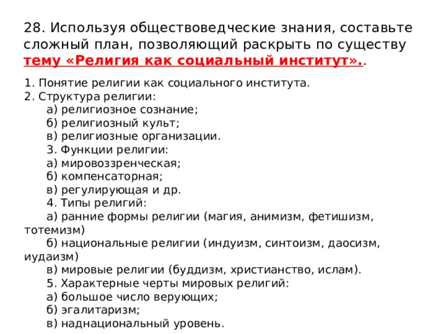 28. Используя обществоведческие знания, составьте сложный план, позволяющий раскрыть по существу тему «Религия как социальный институт». . 1. Понятие религии как социального института. 2. Структура религии: а) религиозное сознание; б) религиозный культ; в) религиозные организации. 3. Функции религии: а) мировоззренческая; б) компенсаторная; в) регулирующая и др. 4. Типы религий: а) ранние формы религии (магия, анимизм, фетишизм, тотемизм) б) национальные религии (индуизм, синтоизм, даосизм, иудаизм) в) мировые религии (буддизм, христианство, ислам). 5. Характерные черты мировых религий: а) большое число верующих; б) эгалитаризм; в) наднациональный уровень. 