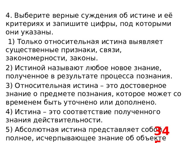4. Выберите верные суждения об истине и её критериях и запишите цифры, под которыми они указаны.   1) Только относительная истина выявляет существенные признаки, связи, закономерности, законы. 2) Истиной называют любое новое знание, полученное в результате процесса познания. 3) Относительная истина – это достоверное знание о предмете познания, которое может со временем быть уточнено или дополнено. 4) Истина – это соответствие полученного знания действительности. 5) Абсолютная истина представляет собой полное, исчерпывающее знание об объекте познания. 345 