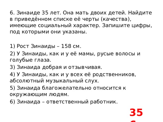 6. Зинаиде 35 лет. Она мать двоих детей. Найдите в приведённом списке её черты (качества), имеющие социальный характер. Запишите цифры, под которыми они указаны.   1) Рост Зинаиды – 158 см. 2) У Зинаиды, как и у её мамы, русые волосы и голубые глаза. 3) Зинаида добрая и отзывчивая. 4) У Зинаиды, как и у всех её родственников, абсолютный музыкальный слух. 5) Зинаида благожелательно относится к окружающим людям. 6) Зинаида – ответственный работник. 356 