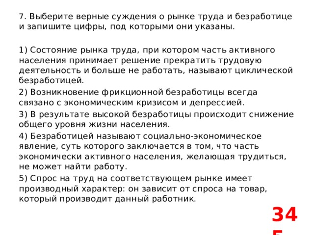 7 . Выберите верные суждения о рынке труда и безработице и запишите цифры, под которыми они указаны.   1) Состояние рынка труда, при котором часть активного населения принимает решение прекратить трудовую деятельность и больше не работать, называют циклической безработицей. 2) Возникновение фрикционной безработицы всегда связано с экономическим кризисом и депрессией. 3) В результате высокой безработицы происходит снижение общего уровня жизни населения. 4) Безработицей называют социально-экономическое явление, суть которого заключается в том, что часть экономически активного населения, желающая трудиться, не может найти работу. 5) Спрос на труд на соответствующем рынке имеет производный характер: он зависит от спроса на товар, который производит данный работник. 345 