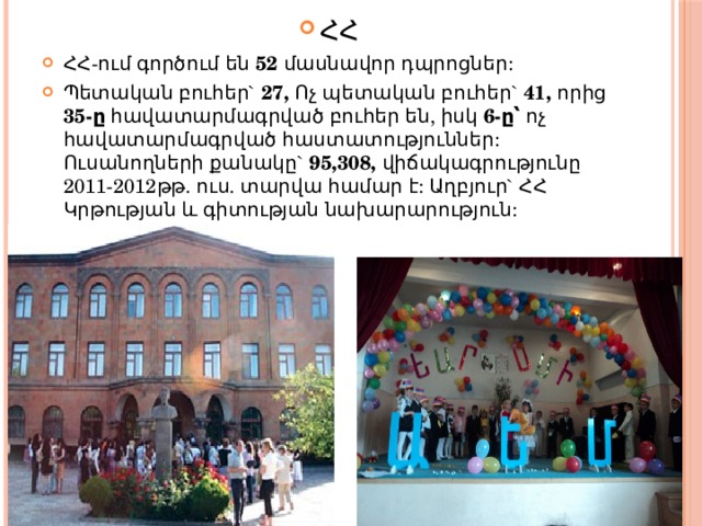 ՀՀ ՀՀ-ում գործում են 52 մասնավոր դպրոցներ: Պետական բուհեր`  27, Ոչ պետական բուհեր`  41, որից 35-ը հավատարմագրված բուհեր են, իսկ 6-ը՝ ոչ հավատարմագրված հաստատություններ:  Ուսանողների քանակը`  95,308, վիճակագրությունը 2011-2012թթ. ուս. տարվա համար է: Աղբյուր` ՀՀ Կրթության և գիտության նախարարություն: 