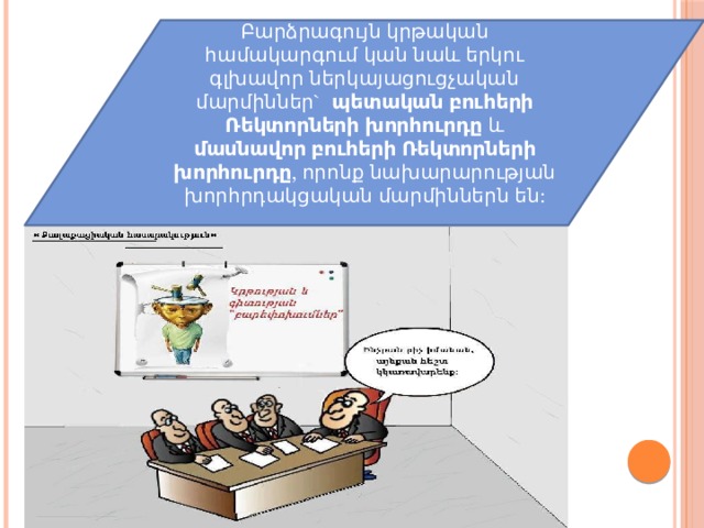 Բարձրագույն կրթական համակարգում կան նաև երկու գլխավոր ներկայացուցչական մարմիններ`  պետական բուհերի Ռեկտորների խորհուրդը  և մասնավոր բուհերի Ռեկտորների խորհուրդը , որոնք նախարարության խորհրդակցական մարմիններն են: 