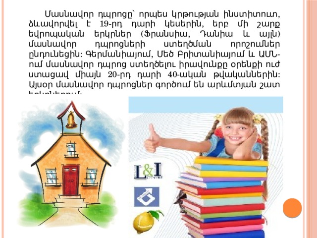   Մասնավոր դպրոցը՝ որպես կրթության ինստիտուտ, ձևավորվել է 19-րդ դարի կեսերին, երբ մի շարք եվրոպական երկրներ (Ֆրանսիա, Դանիա և այլն) մասնավոր դպրոցների ստեղծման որոշումներ ընդունեցին: Գերմանիայում, Մեծ Բրիտանիայում և ԱՄՆ-ում մասնավոր դպրոց ստեղծելու իրավունքը օրենքի ուժ ստացավ միայն 20-րդ դարի 40-ական թվականներին: Այսօր մասնավոր դպրոցներ գործում են արևմտյան շատ երկրներում: 