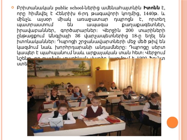 Բրիտանական public school-ներից ամենահայտնին Իտոնն է, որը հիմնվել է Հենրիխ 6-րդ թագավորի կողմից, 1440թ. և մինչև այսօր միակ առաջատար դպրոցն է, որտեղ պատրաստում են ապագա քաղաքագետներ, իրավաբաններ, գործարարներ: Վերջին 200 տարիների ընթացքում Անգլիայի 36 վարչապետներից 18-ը եղել են իտոնականներ: Դպրոցի շրջանավարտների մեջ մեծ թիվ են կազմում նաև խորհրդարանի անդամները: Դպրոցը սերտ կապեր է պահպանում նաև արքայական տան հետ: Վերջում նշենք, որ ուսման տարեկան վարձը կազմում է 1200 ֆունտ ստեռլինգ: 
