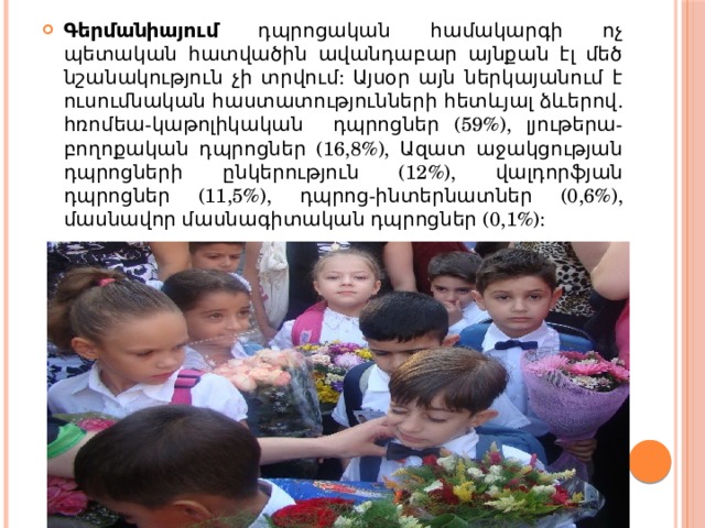 Գերմանիայում դպրոցական համակարգի ոչ պետական հատվածին ավանդաբար այնքան էլ մեծ նշանակություն չի տրվում: Այսօր այն ներկայանում է ուսումնական հաստատությունների հետևյալ ձևերով. հռոմեա-կաթոլիկական դպրոցներ (59%), լյութերա-բողոքական դպրոցներ (16,8%), Ազատ աջակցության դպրոցների ընկերություն (12%), վալդորֆյան դպրոցներ (11,5%), դպրոց-ինտերնատներ (0,6%), մասնավոր մասնագիտական դպրոցներ (0,1%): 