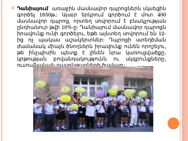Դանիայում առաջին մասնավոր դպրոցներն սկսեցին գործել 1850թ.: Այսօր երկրում գործում է մոտ 400 մասնավոր դպրոց, որտեղ սովորում է բնակչության ընդհանուր թվի 10%-ը: Դանիայում մասնավոր դպրոցն իրավունք ունի գործելու, եթե այնտեղ սովորում են 12-ից ոչ պակաս աշակերտներ: Դպրոցի ստեղծման ժամանակ միայն ծնողներն իրավունք ունեն որոշելու, թե ինչպիսին պետք է լինեն նրա կառուցվածքը, կրթության բովանդակությունն ու սկզբունքները, ուսումնական դասընթացների ծավալը: 