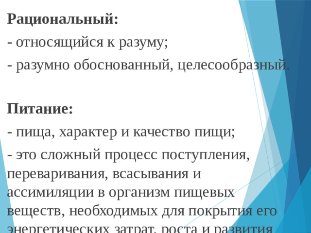 Рациональный: - относящийся к разуму; - разумно обоснованный, целесообразный. Питание: - пища, характер и качество пищи; - это сложный процесс поступления, переваривания, всасывания и ассимиляции в организм пищевых веществ, необходимых для покрытия его энергетических затрат, роста и развития организма. 