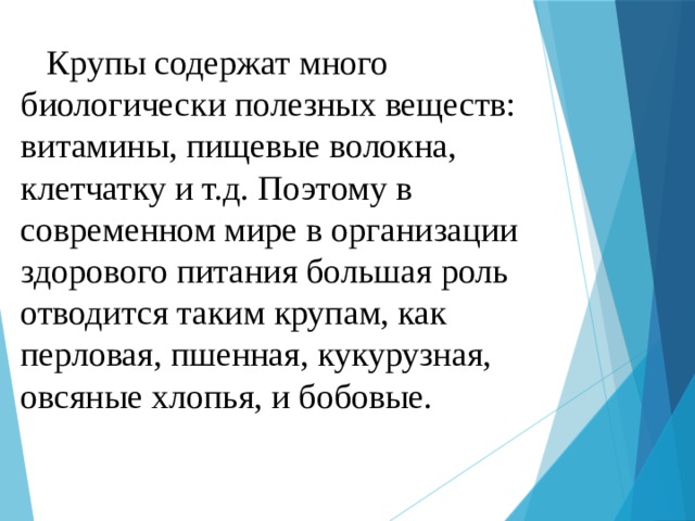  Крупы содержат много  биологически полезных веществ: витамины, пищевые волокна, клетчатку и т.д. Поэтому в современном мире в организации здорового питания большая роль отводится таким крупам, как перловая, пшенная, кукурузная, овсяные хлопья, и бобовые. 