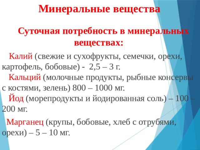 Минеральные вещества Суточная потребность в минеральных веществах: Калий (свежие и сухофрукты, семечки, орехи, картофель, бобовые) -  2,5 – 3 г.   Кальций (молочные продукты, рыбные консервы с костями, зелень) 800 – 1000 мг.   Йод  (морепродукты и йодированная соль) – 100 –200 мг.  Марганец (крупы, бобовые, хлеб с отрубями, орехи) – 5 – 10 мг.   
