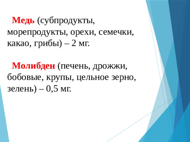  Медь (субпродукты, морепродукты, орехи, семечки, какао, грибы) – 2 мг.   Молибден (печень, дрожжи, бобовые, крупы, цельное зерно, зелень) – 0,5 мг.   
