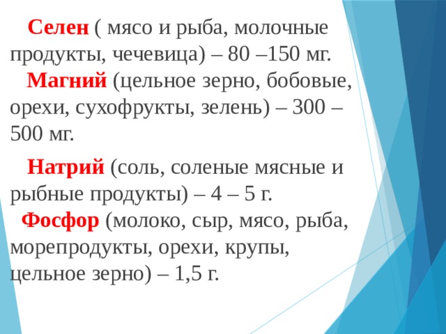 Селен ( мясо и рыба, молочные продукты, чечевица) – 80 –150 мг.   Магний (цельное зерно, бобовые, орехи, сухофрукты, зелень) – 300 –500 мг. Натрий (соль, соленые мясные и рыбные продукты) – 4 – 5 г.   Фосфор (молоко, сыр, мясо, рыба, морепродукты, орехи, крупы, цельное зерно) – 1,5 г.   