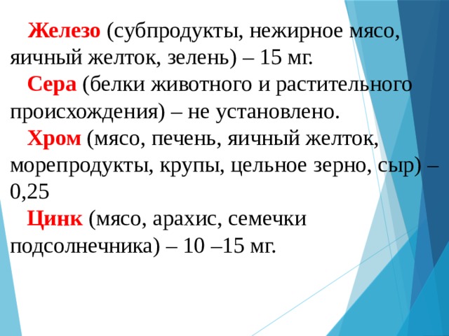 Железо  (субпродукты, нежирное мясо, яичный желток, зелень) – 15 мг.   Сера (белки животного и растительного происхождения) – не установлено.   Хром (мясо, печень, яичный желток, морепродукты, крупы, цельное зерно, сыр) – 0,25   Цинк (мясо, арахис, семечки подсолнечника) – 10 –15 мг. 