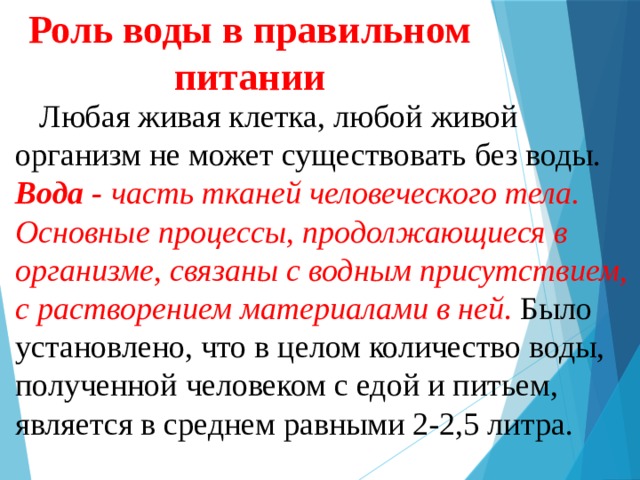 Роль воды в правильном питании    Любая живая клетка, любой живой организм не может существовать без воды. Вода - часть тканей человеческого тела. Основные процессы, продолжающиеся в организме, связаны с водным присутствием, с растворением материалами в ней . Было установлено, что в целом количество воды, полученной человеком с едой и питьем, является в среднем равными 2-2,5 литра. 
