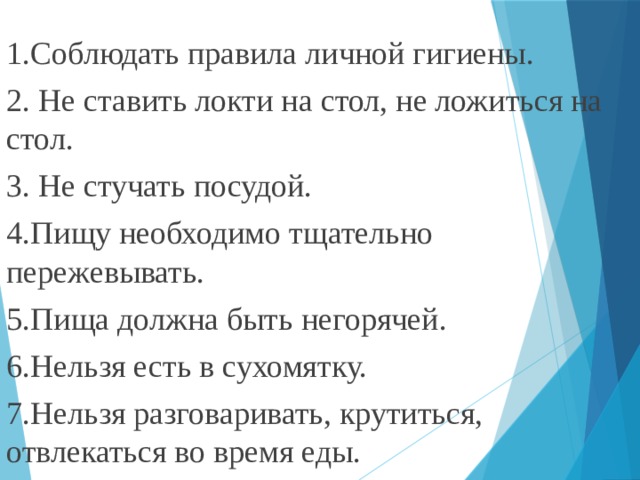 1.Соблюдать правила личной гигиены. 2. Не ставить локти на стол, не ложиться на стол. 3. Не стучать посудой. 4.Пищу необходимо тщательно пережевывать. 5.Пища должна быть негорячей. 6.Нельзя есть в сухомятку. 7.Нельзя разговаривать, крутиться, отвлекаться во время еды. 