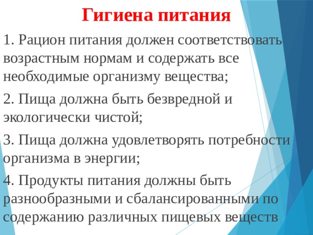 Гигиена питания 1. Рацион питания должен соответствовать возрастным нормам и содержать все необходимые организму вещества; 2. Пища должна быть безвредной и экологически чистой; 3. Пища должна удовлетворять потребности организма в энергии; 4. Продукты питания должны быть разнообразными и сбалансированными по содержанию различных пищевых веществ 