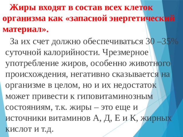  Жиры входят в состав всех клеток организма как «запасной энергетический материал».  За их счет должно обеспечиваться 30 –35% суточной калорийности. Чрезмерное употребление жиров, особенно животного происхождения, негативно сказывается на организме в целом, но и их недостаток может привести к гиповитаминозным состояниям, т.к. жиры – это еще и источники витаминов А, Д, Е и К, жирных кислот и т.д. 