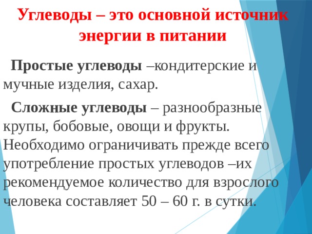 Углеводы – это основной источник энергии в питании  Простые углеводы –кондитерские и мучные изделия, сахар.  Сложные углеводы – разнообразные крупы, бобовые, овощи и фрукты. Необходимо ограничивать прежде всего употребление простых углеводов –их рекомендуемое количество для взрослого человека составляет 50 – 60 г. в сутки.    