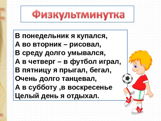 В понедельник я купался, А во вторник – рисовал, В среду долго умывался, А в четверг – в футбол играл, В пятницу я прыгал, бегал, Очень долго танцевал, А в субботу ,в воскресенье Целый день я отдыхал. 