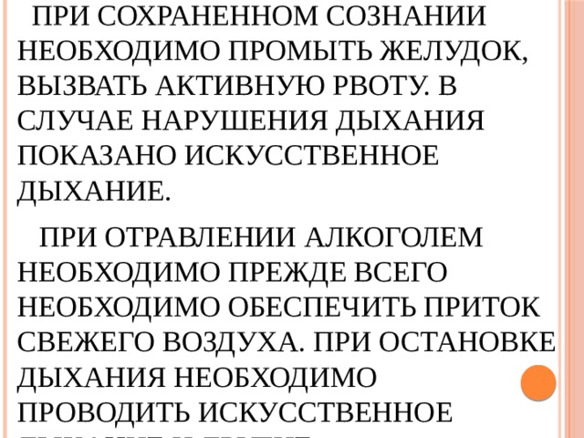   При сохраненном сознании необходимо промыть желудок, вызвать активную рвоту. В случае нарушения дыхания показано искусственное дыхание.      При отравлении алкоголем необходимо Прежде всего необходимо обеспечить приток свежего воздуха. При остановке дыхания необходимо проводить искусственное дыхание и другие реанимационные мероприятия .   