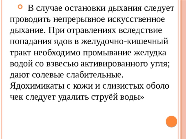 В случае остановки дыхания следует проводить непрерывное искусственное дыхание. При отравлениях вследствие попадания ядов в желудочно-кишечный тракт необходимо промывание желудка водой со взвесью активированного угля; дают солевые слабительные. Ядохимикаты с кожи и слизистых оболо­чек следует удалить струёй воды» 