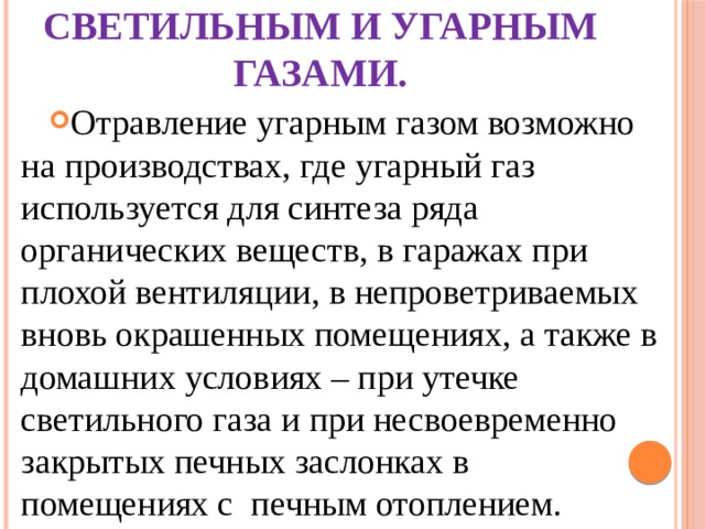 Отравление светильным и угарным газами. Отравление угарным газом возможно на производствах, где угарный газ используется для синтеза ряда органических веществ, в гаражах при плохой вентиляции, в непроветриваемых вновь окрашенных помещениях, а также в домашних условиях – при утечке светильного газа и при несвоевременно закрытых печных заслонках в помещениях с печным отоплением. 