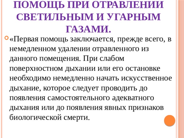 Первая медицинская помощь при отравлении светильным и угарным газами. «Первая помощь заключается, прежде всего, в немедленном удалении отравленного из данного помещения. При слабом поверхностном дыхании или его остановке необходимо немедленно начать искусственное дыхание, которое следует проводить до появления самостоятельного адекватного дыхания или до появления явных признаков биологической смерти. 