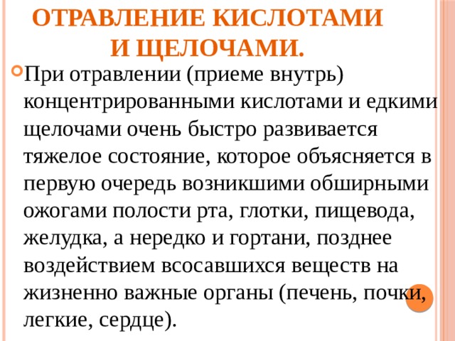 Отравление кислотами и щелочами. При отравлении (приеме внутрь) концентрированны­ми кислотами и едкими щелочами очень быстро развива­ется тяжелое состояние, которое объясняется в первую очередь возникшими обширными ожогами полости рта, глотки, пищевода, желудка, а нередко и гортани, позднее воздействием всосавшихся веществ на жизненно важные органы (печень, почки, легкие, сердце). 