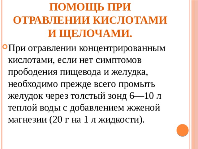 Первая медицинская помощь при отравлении кислотами и щелочами. При отравлении концентрированным кислотами, если нет симптомов прободения пищевода и желудка, необходимо прежде всего промыть желудок через толстый зонд 6—10 л теплой воды с добавлением жженой магнезии (20 г на 1 л жидкости). 