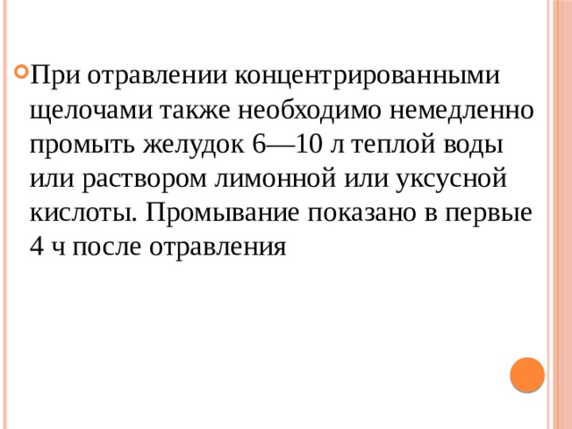 При отравлении концентрированными щелочами также необходимо немедленно промыть желудок 6—10 л теплой воды или раствором лимонной или уксусной кислоты. Промывание показано в первые 4 ч после отравления 