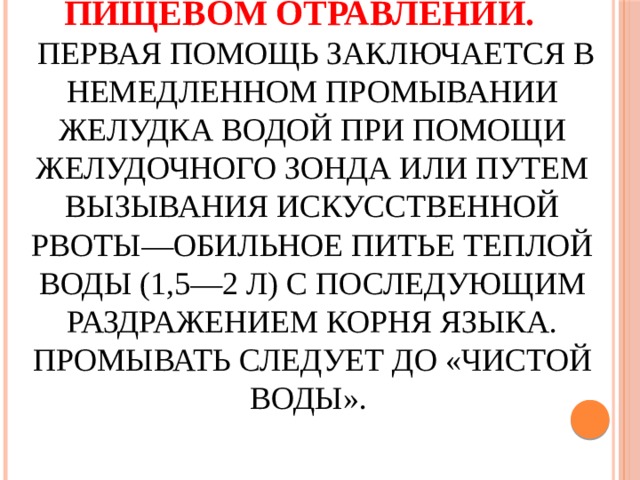 Первая помощь при пищевом отравлении.   Первая помощь заключается в немедленном промывании желудка водой при помощи желудочного зонда или путем вызывания искусственной рвоты—обильное питье теплой воды (1,5—2 л) с последующим раздражением корня языка. Промывать следует до «чистой воды». 